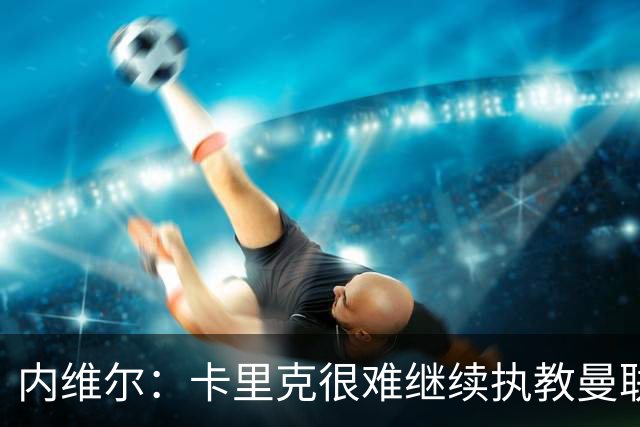 内维尔：卡里克很难继续执教曼联了，我就说过不该把帅位给他