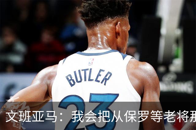 文班亚马：我会把从保罗等老将那里听到的经验传给年轻人