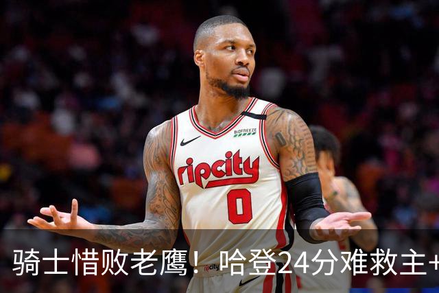 骑士惜败老鹰！哈登24分难救主+首发4人低迷，阿特金森难辞其咎